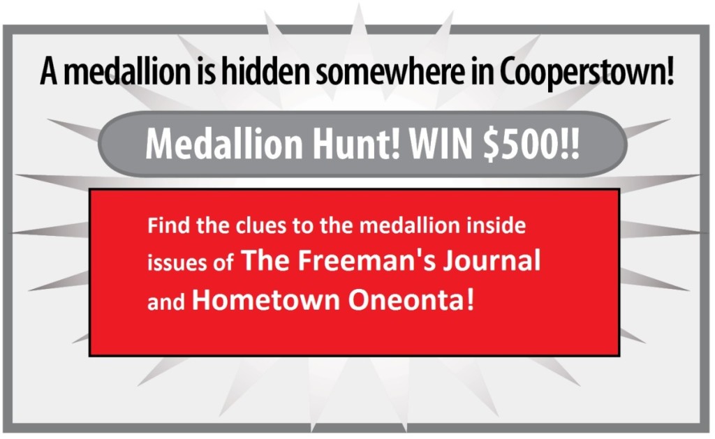 A medallion is hidden somewhere in Cooperstown. Medallion Hunt! Win $500! Find the lcues to the medallion inside issues of The Freeman's Journal and Hometown Oneonta!