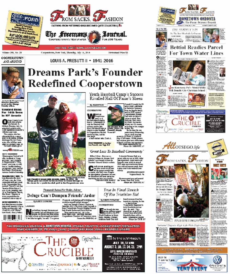 Read the first definitive piece on Louis A. “Coach” Presutti II, the man who changed Otsego County before his unexpected death Wednesday, July 6, in this week’s editions of The Freeman’s Journal and Hometown Oneonta. From the time he first visited the Hall of Fame at age 5 or 6, he was inspired by his father’s message: Every boy should have a chance to play baseball in Cooperstown. After a career in business, Lou Presutti made that dream come true in 1996, 20 years ago this year, when he founded Cooperstown Dreams Park in a field in Hartwick Seminary, and – as the enterprise grew, attracting tens of thousands of young baseball players from across the country – nothing remained the same in northern Otsego County and Greater Oneonta. AVAILABLE AT THESE FINE ESTABLISHMENTS TODAY 